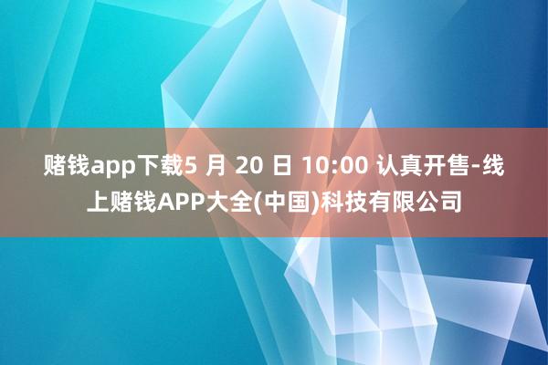 赌钱app下载5 月 20 日 10:00 认真开售-线上赌钱APP大全(中国)科技有限公司