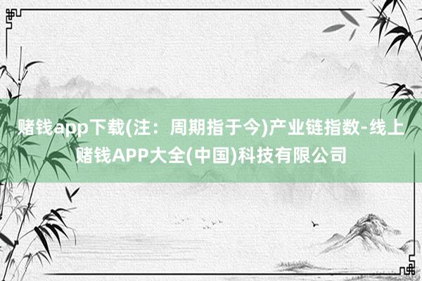 赌钱app下载(注：周期指于今)　　产业链指数-线上赌钱APP大全(中国)科技有限公司