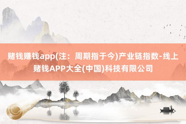 赌钱赚钱app(注：周期指于今)　　产业链指数-线上赌钱APP大全(中国)科技有限公司