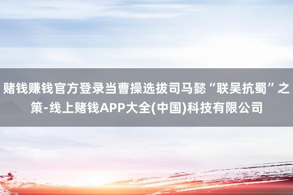 赌钱赚钱官方登录当曹操选拔司马懿“联吴抗蜀”之策-线上赌钱APP大全(中国)科技有限公司