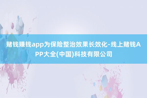 赌钱赚钱app　　为保险整治效果长效化-线上赌钱APP大全(中国)科技有限公司