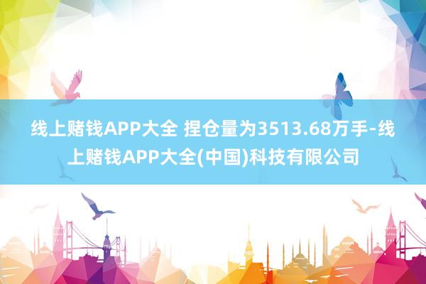 线上赌钱APP大全 　　捏仓量为3513.68万手-线上赌钱APP大全(中国)科技有限公司