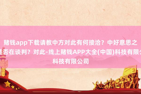 赌钱app下载请教中方对此有何接洽？中好意思之间是否在谈判？对此-线上赌钱APP大全(中国)科技有限公司