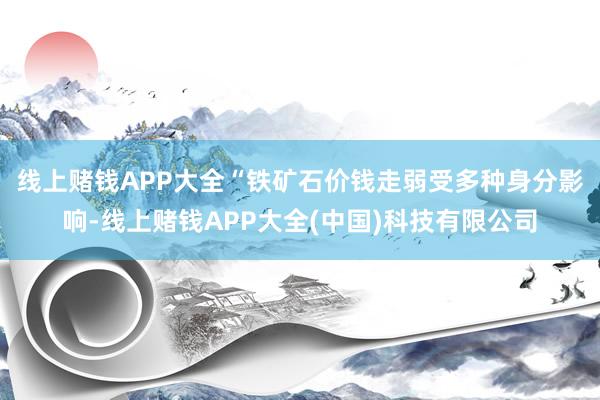 线上赌钱APP大全　　“铁矿石价钱走弱受多种身分影响-线上赌钱APP大全(中国)科技有限公司