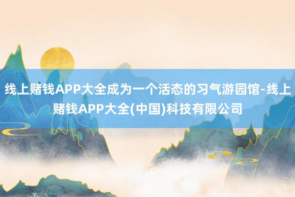 线上赌钱APP大全成为一个活态的习气游园馆-线上赌钱APP大全(中国)科技有限公司