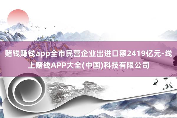 赌钱赚钱app全市民营企业出进口额2419亿元-线上赌钱APP大全(中国)科技有限公司