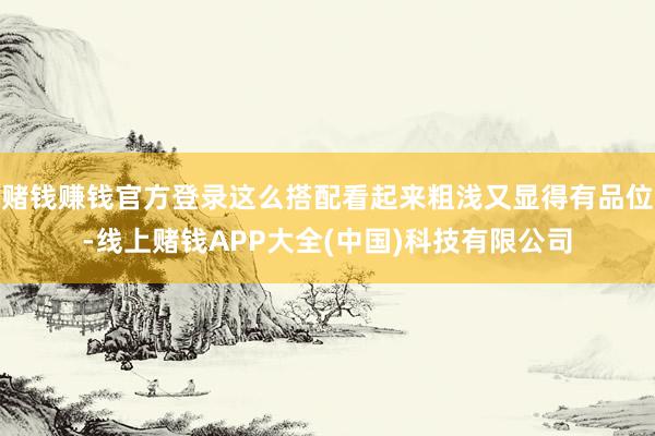 赌钱赚钱官方登录这么搭配看起来粗浅又显得有品位-线上赌钱APP大全(中国)科技有限公司