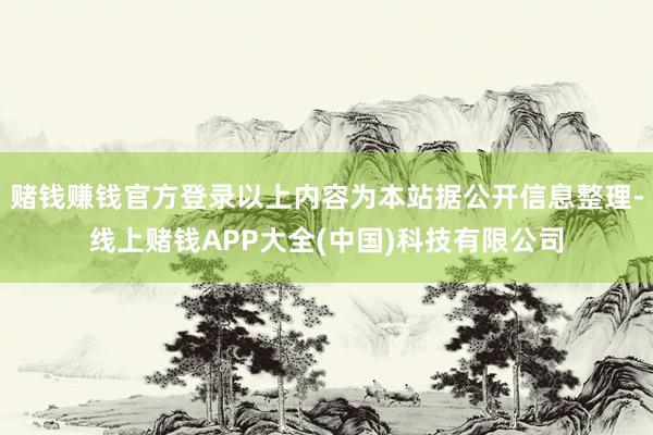 赌钱赚钱官方登录以上内容为本站据公开信息整理-线上赌钱APP大全(中国)科技有限公司