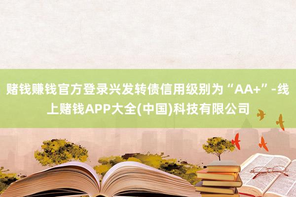 赌钱赚钱官方登录兴发转债信用级别为“AA+”-线上赌钱APP大全(中国)科技有限公司