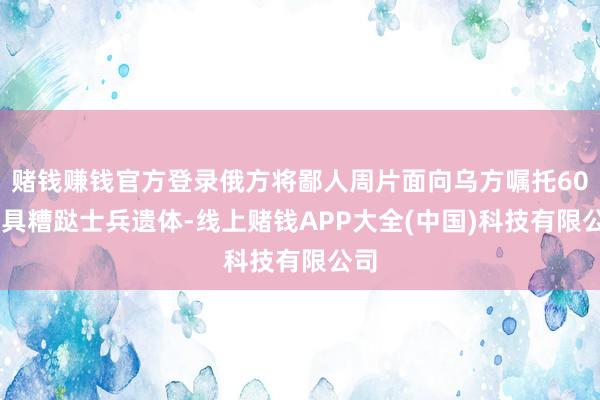 赌钱赚钱官方登录俄方将鄙人周片面向乌方嘱托6000具糟跶士兵遗体-线上赌钱APP大全(中国)科技有限公司