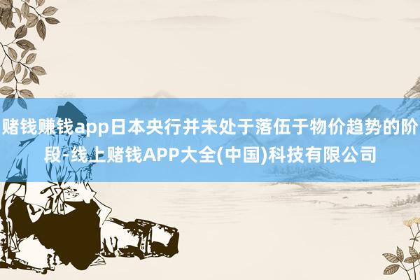 赌钱赚钱app日本央行并未处于落伍于物价趋势的阶段-线上赌钱APP大全(中国)科技有限公司