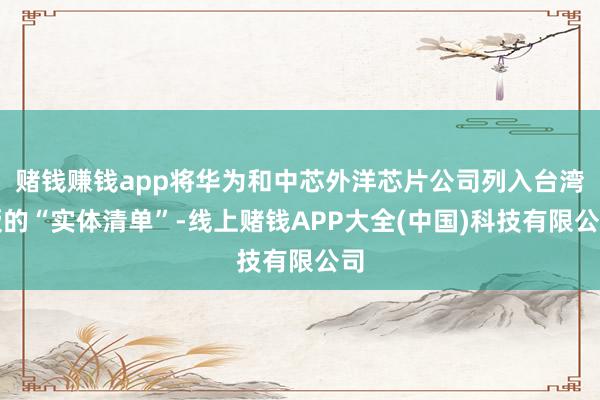 赌钱赚钱app将华为和中芯外洋芯片公司列入台湾版的“实体清单”-线上赌钱APP大全(中国)科技有限公司