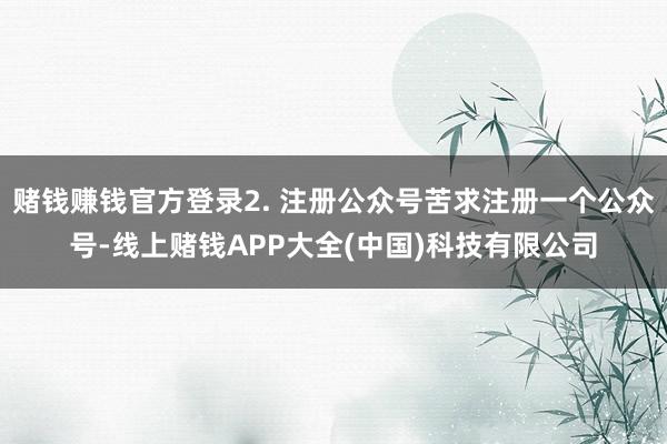 赌钱赚钱官方登录2. 注册公众号苦求注册一个公众号-线上赌钱APP大全(中国)科技有限公司