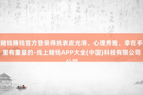 赌钱赚钱官方登录得挑表皮光滑、心理秀雅、拿在手里有重量的-线上赌钱APP大全(中国)科技有限公司