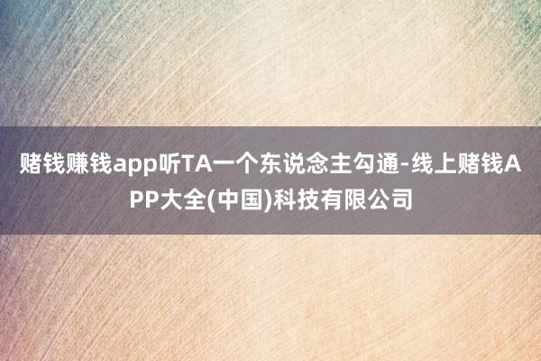 赌钱赚钱app听TA一个东说念主勾通-线上赌钱APP大全(中国)科技有限公司