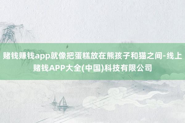 赌钱赚钱app就像把蛋糕放在熊孩子和猫之间-线上赌钱APP大全(中国)科技有限公司