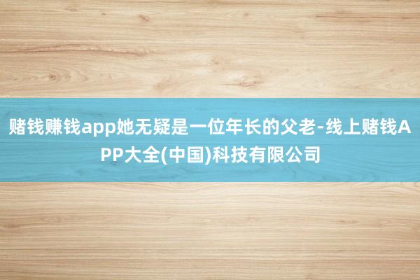 赌钱赚钱app她无疑是一位年长的父老-线上赌钱APP大全(中国)科技有限公司