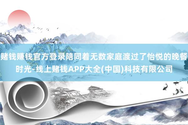 赌钱赚钱官方登录陪同着无数家庭渡过了怡悦的晚餐时光-线上赌钱APP大全(中国)科技有限公司