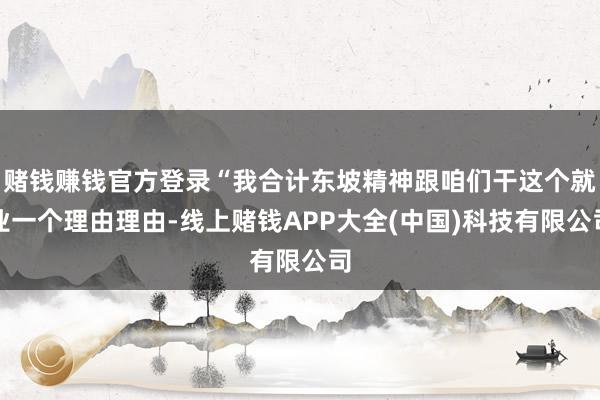 赌钱赚钱官方登录“我合计东坡精神跟咱们干这个就业一个理由理由-线上赌钱APP大全(中国)科技有限公司