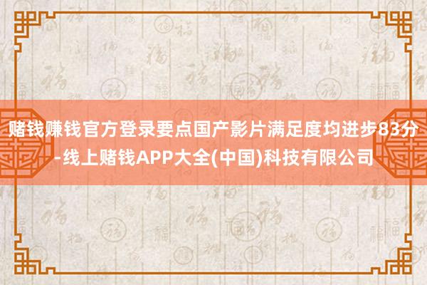 赌钱赚钱官方登录要点国产影片满足度均进步83分-线上赌钱APP大全(中国)科技有限公司