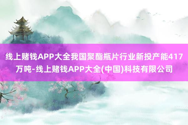 线上赌钱APP大全我国聚酯瓶片行业新投产能417万吨-线上赌钱APP大全(中国)科技有限公司