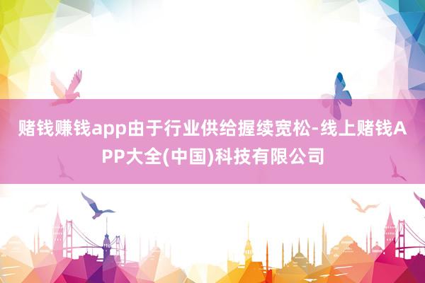 赌钱赚钱app　　由于行业供给握续宽松-线上赌钱APP大全(中国)科技有限公司