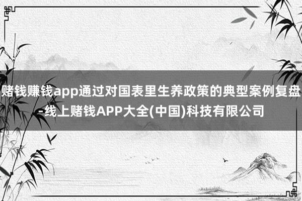 赌钱赚钱app通过对国表里生养政策的典型案例复盘-线上赌钱APP大全(中国)科技有限公司