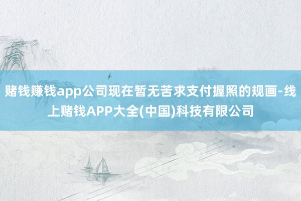 赌钱赚钱app公司现在暂无苦求支付握照的规画-线上赌钱APP大全(中国)科技有限公司