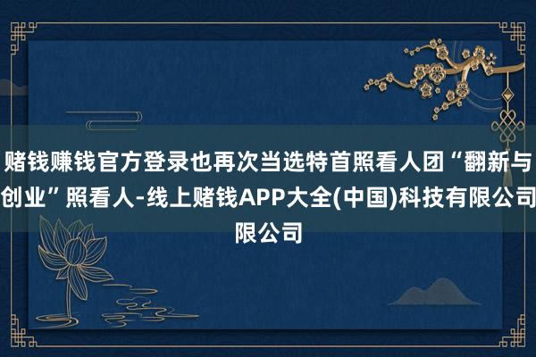 赌钱赚钱官方登录也再次当选特首照看人团“翻新与创业”照看人-线上赌钱APP大全(中国)科技有限公司
