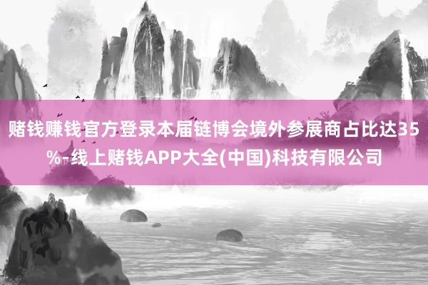 赌钱赚钱官方登录本届链博会境外参展商占比达35%-线上赌钱APP大全(中国)科技有限公司