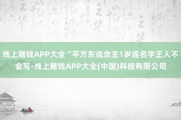 线上赌钱APP大全“平方东说念主1岁连名字王人不会写-线上赌钱APP大全(中国)科技有限公司