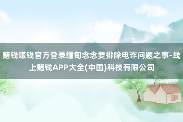 赌钱赚钱官方登录缅甸念念要排除电诈问题之事-线上赌钱APP大全(中国)科技有限公司