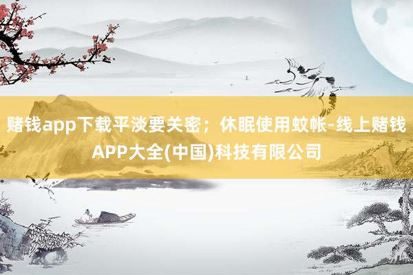 赌钱app下载平淡要关密；休眠使用蚊帐-线上赌钱APP大全(中国)科技有限公司