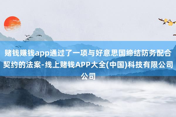 赌钱赚钱app通过了一项与好意思国缔结防务配合契约的法案-线上赌钱APP大全(中国)科技有限公司