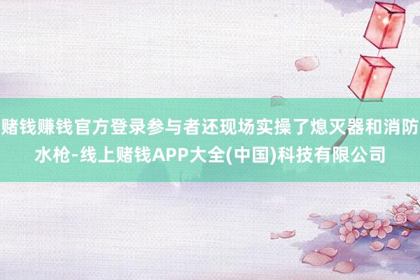 赌钱赚钱官方登录参与者还现场实操了熄灭器和消防水枪-线上赌钱APP大全(中国)科技有限公司