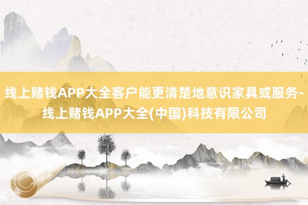 线上赌钱APP大全客户能更清楚地意识家具或服务-线上赌钱APP大全(中国)科技有限公司