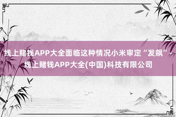 线上赌钱APP大全面临这种情况小米审定“发飙”-线上赌钱APP大全(中国)科技有限公司