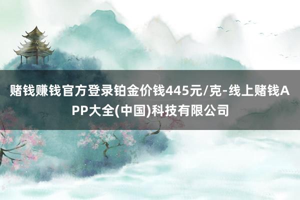 赌钱赚钱官方登录铂金价钱445元/克-线上赌钱APP大全(中国)科技有限公司