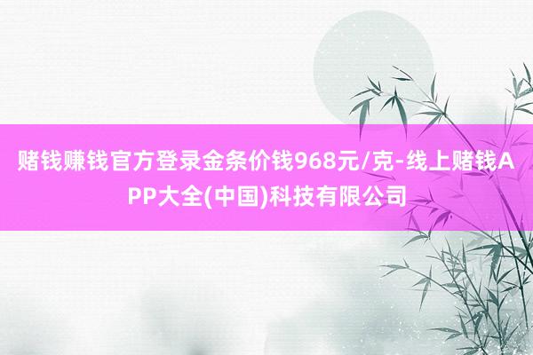 赌钱赚钱官方登录金条价钱968元/克-线上赌钱APP大全(中国)科技有限公司