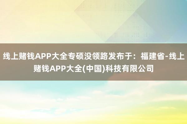 线上赌钱APP大全专硕没领路发布于：福建省-线上赌钱APP大全(中国)科技有限公司