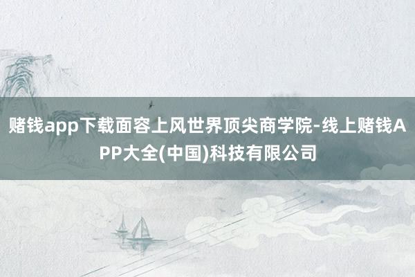赌钱app下载面容上风世界顶尖商学院-线上赌钱APP大全(中国)科技有限公司
