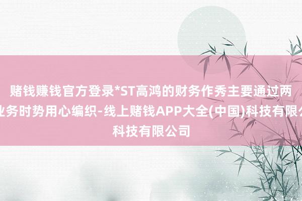 赌钱赚钱官方登录*ST高鸿的财务作秀主要通过两种业务时势用心编织-线上赌钱APP大全(中国)科技有限公司