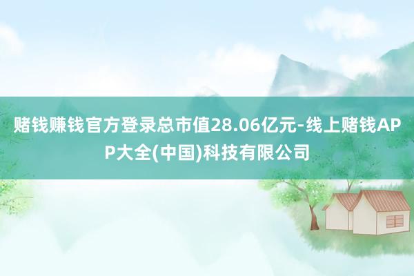 赌钱赚钱官方登录总市值28.06亿元-线上赌钱APP大全(中国)科技有限公司