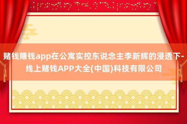 赌钱赚钱app在公寓实控东说念主李新辉的浸透下-线上赌钱APP大全(中国)科技有限公司
