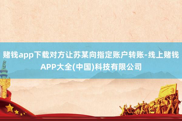 赌钱app下载对方让苏某向指定账户转账-线上赌钱APP大全(中国)科技有限公司