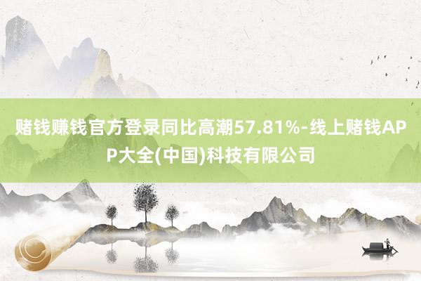 赌钱赚钱官方登录同比高潮57.81%-线上赌钱APP大全(中国)科技有限公司
