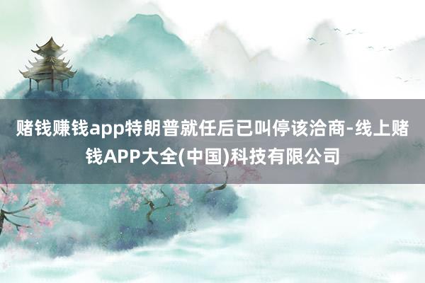 赌钱赚钱app　　特朗普就任后已叫停该洽商-线上赌钱APP大全(中国)科技有限公司