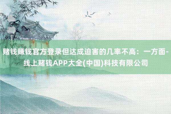 赌钱赚钱官方登录但达成迫害的几率不高：一方面-线上赌钱APP大全(中国)科技有限公司