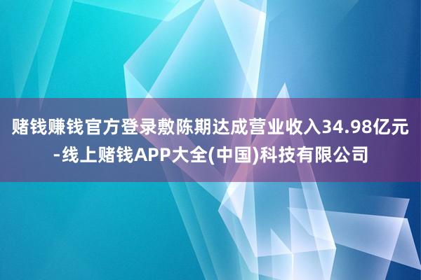 赌钱赚钱官方登录敷陈期达成营业收入34.98亿元-线上赌钱APP大全(中国)科技有限公司