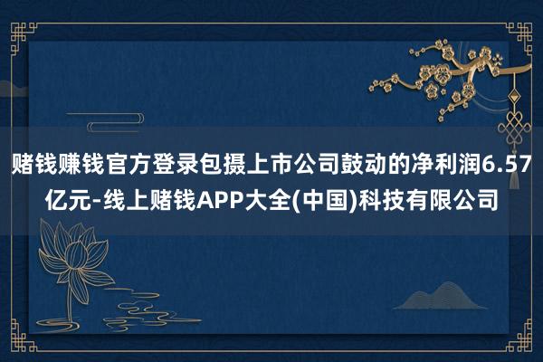 赌钱赚钱官方登录包摄上市公司鼓动的净利润6.57亿元-线上赌钱APP大全(中国)科技有限公司